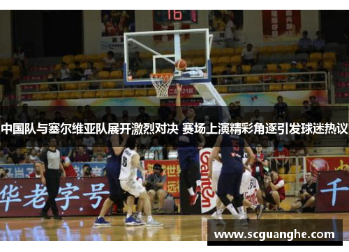 中国队与塞尔维亚队展开激烈对决 赛场上演精彩角逐引发球迷热议