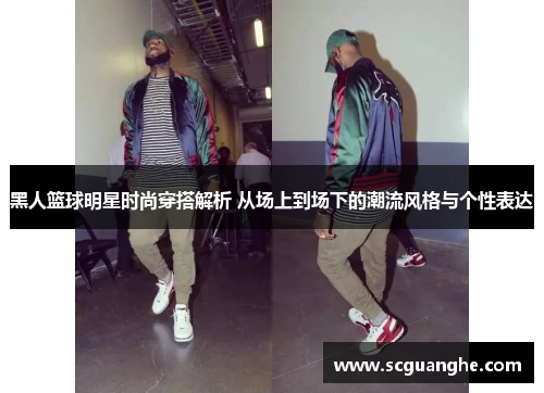 黑人篮球明星时尚穿搭解析 从场上到场下的潮流风格与个性表达