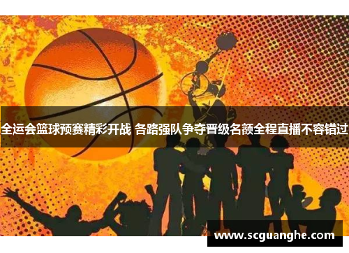 全运会篮球预赛精彩开战 各路强队争夺晋级名额全程直播不容错过